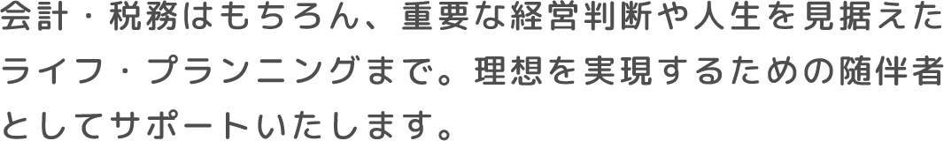 会計・税務はもちろん、重要な経営判断や人生を見据えたライフ・プランニングまで。理想を実現するための随伴者としてサポートいたします。